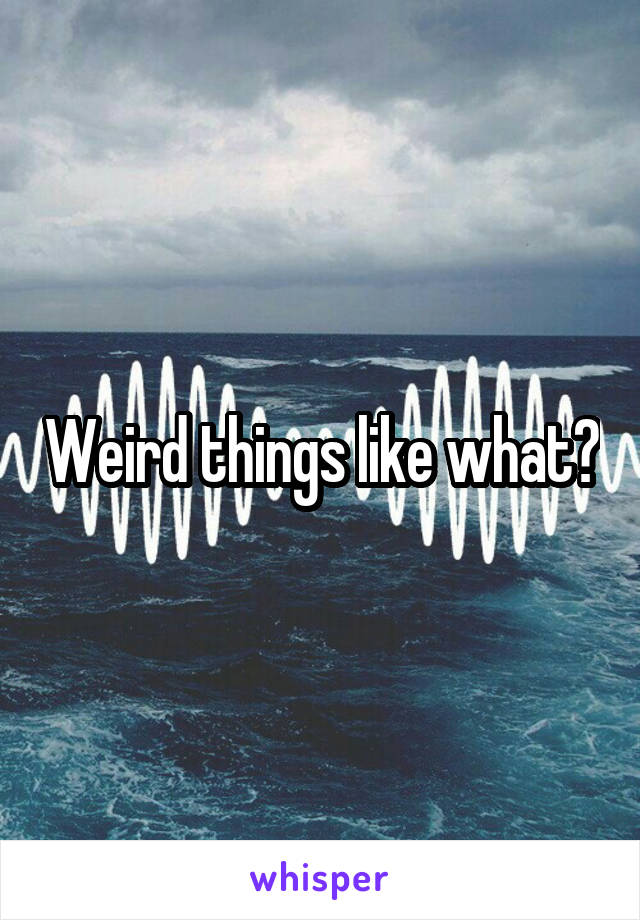 Weird things like what?