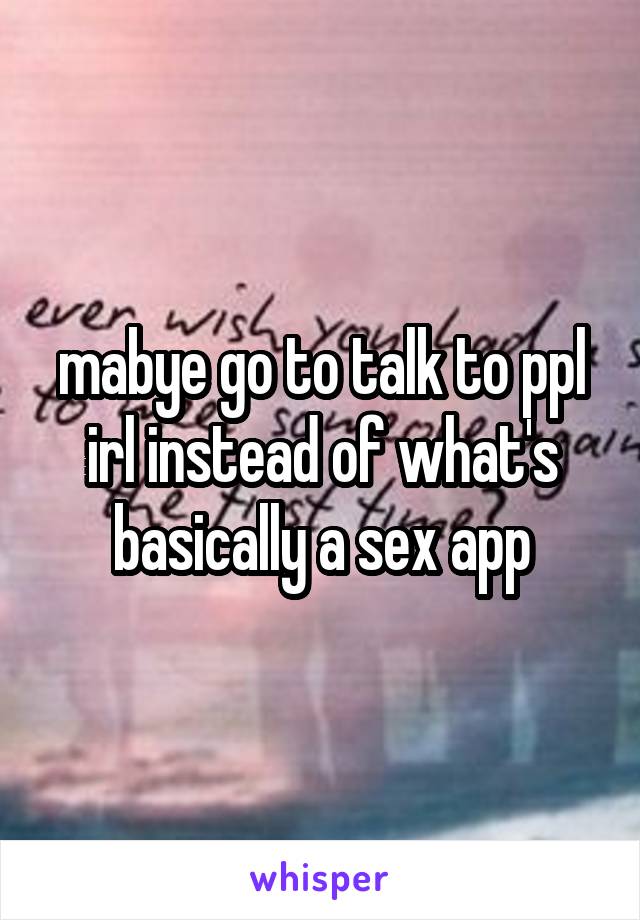 mabye go to talk to ppl irl instead of what's basically a sex app