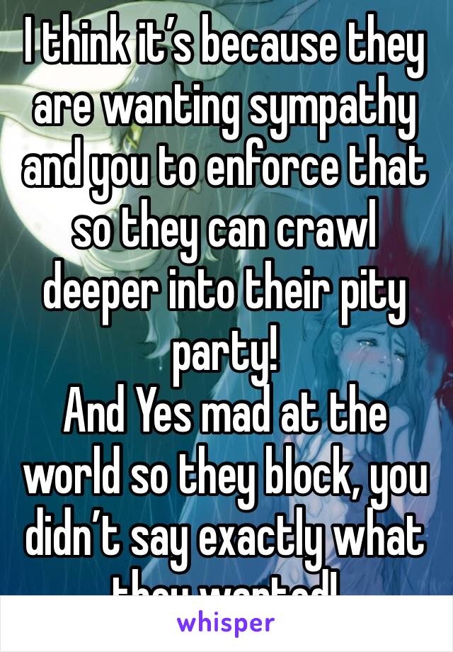 I think it’s because they are wanting sympathy and you to enforce that so they can crawl deeper into their pity party! 
And Yes mad at the world so they block, you didn’t say exactly what they wanted!