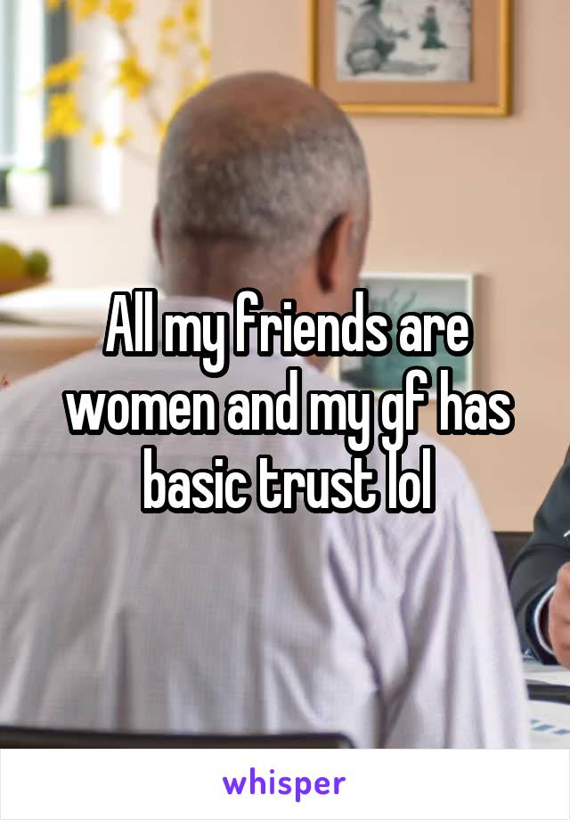 All my friends are women and my gf has basic trust lol