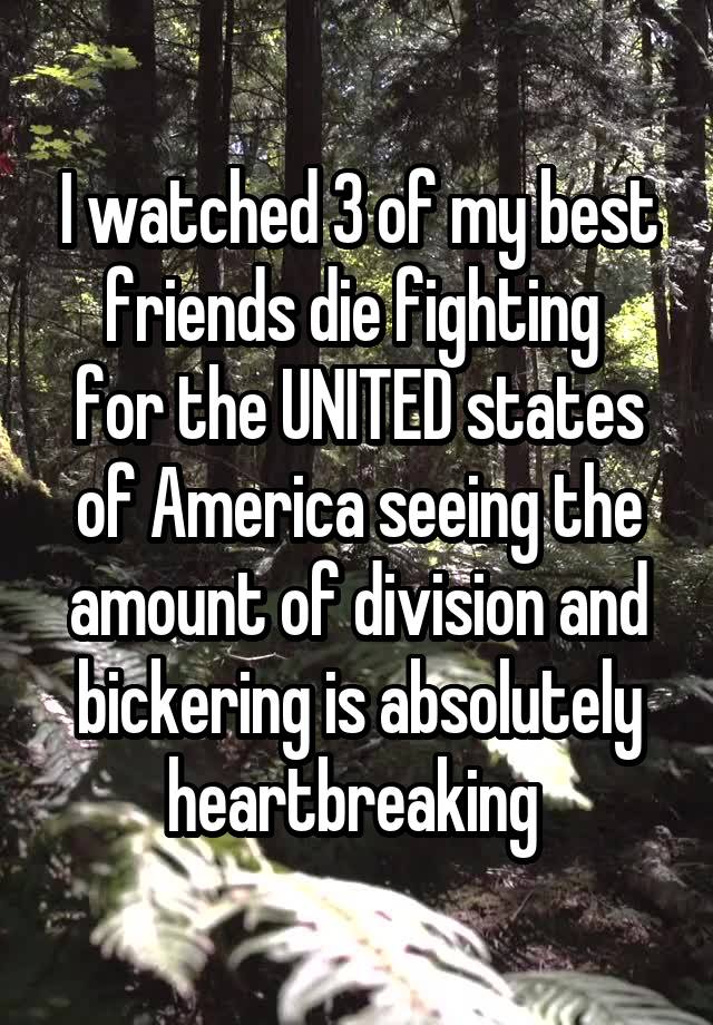 I watched 3 of my best friends die fighting 
for the UNITED states of America seeing the amount of division and bickering is absolutely heartbreaking 