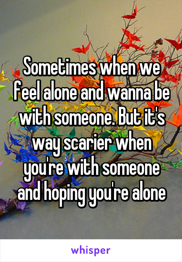 Sometimes when we feel alone and wanna be with someone. But it's way scarier when you're with someone and hoping you're alone