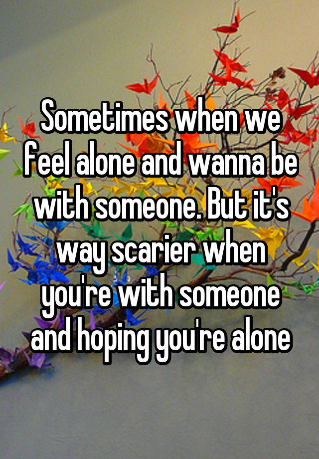 Sometimes when we feel alone and wanna be with someone. But it's way scarier when you're with someone and hoping you're alone