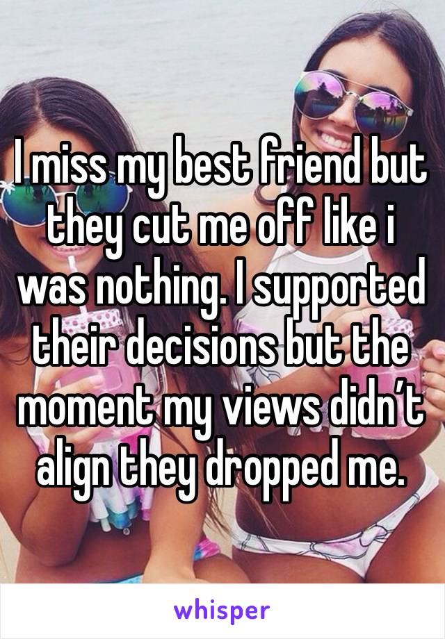 I miss my best friend but they cut me off like i was nothing. I supported their decisions but the moment my views didn’t align they dropped me. 