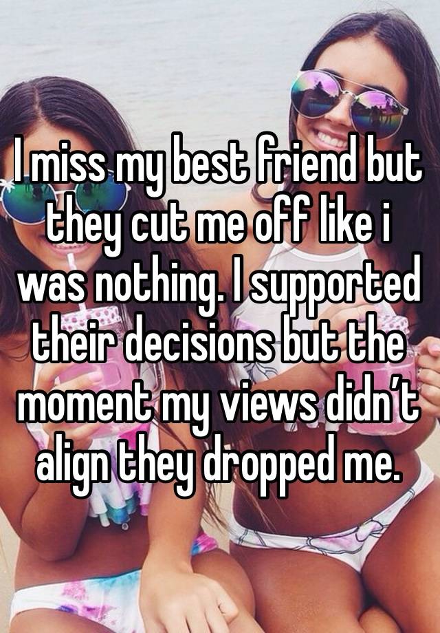 I miss my best friend but they cut me off like i was nothing. I supported their decisions but the moment my views didn’t align they dropped me. 