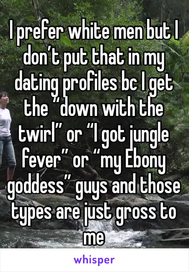 I prefer white men but I don’t put that in my dating profiles bc I get the “down with the twirl” or “I got jungle fever” or “my Ebony goddess” guys and those types are just gross to me