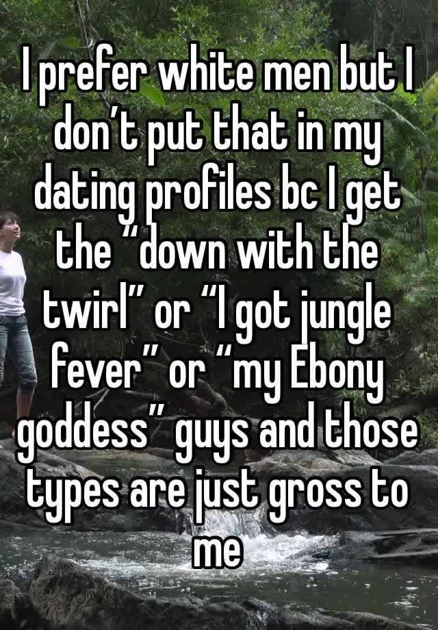 I prefer white men but I don’t put that in my dating profiles bc I get the “down with the twirl” or “I got jungle fever” or “my Ebony goddess” guys and those types are just gross to me