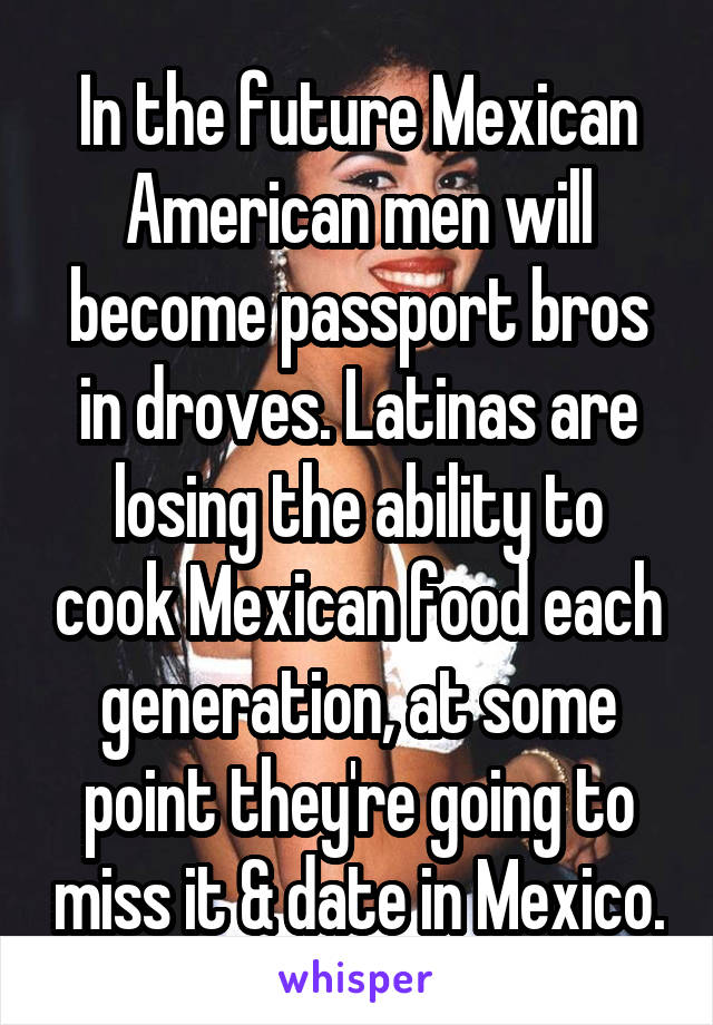 In the future Mexican American men will become passport bros in droves. Latinas are losing the ability to cook Mexican food each generation, at some point they're going to miss it & date in Mexico.