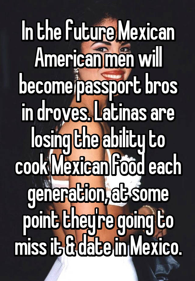 In the future Mexican American men will become passport bros in droves. Latinas are losing the ability to cook Mexican food each generation, at some point they're going to miss it & date in Mexico.