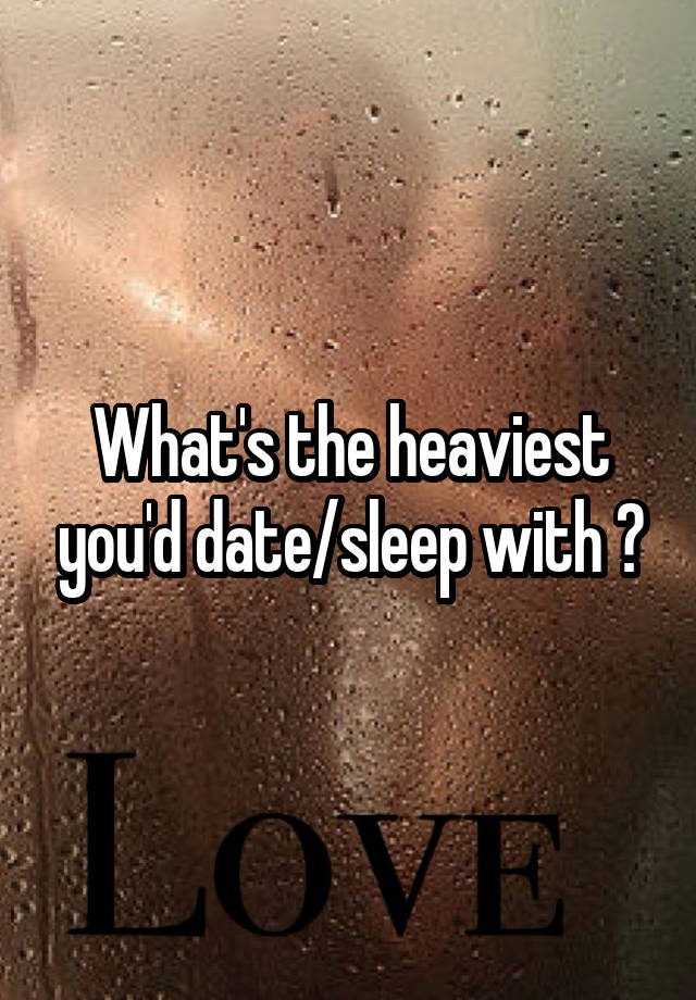 What's the heaviest you'd date/sleep with ?