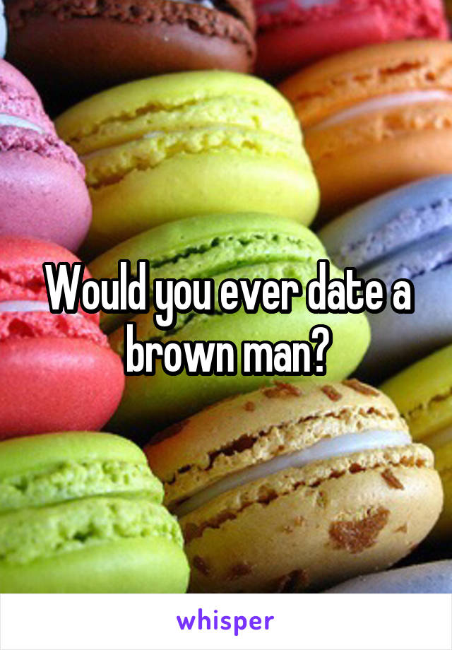 Would you ever date a brown man?