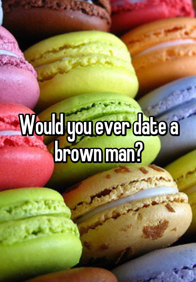 Would you ever date a brown man?