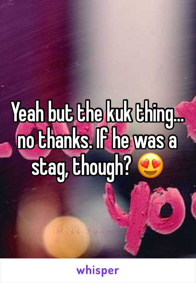 Yeah but the kuk thing… no thanks. If he was a stag, though? 😍