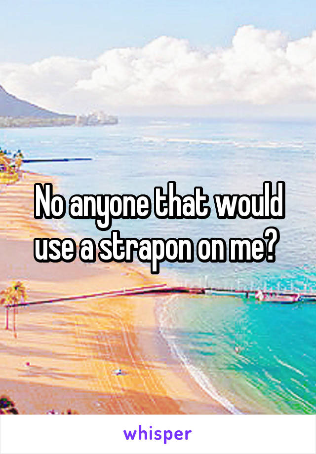 No anyone that would use a strapon on me? 