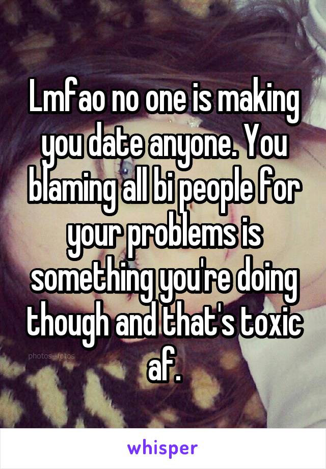 Lmfao no one is making you date anyone. You blaming all bi people for your problems is something you're doing though and that's toxic af.