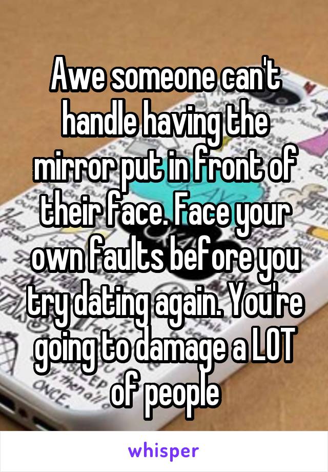 Awe someone can't handle having the mirror put in front of their face. Face your own faults before you try dating again. You're going to damage a LOT of people