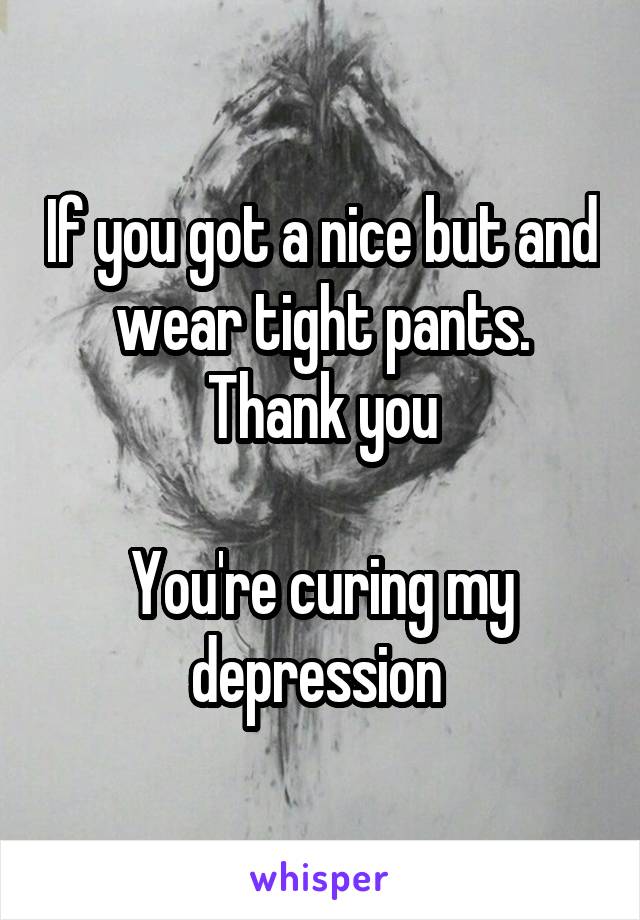 If you got a nice but and wear tight pants. Thank you

You're curing my depression 