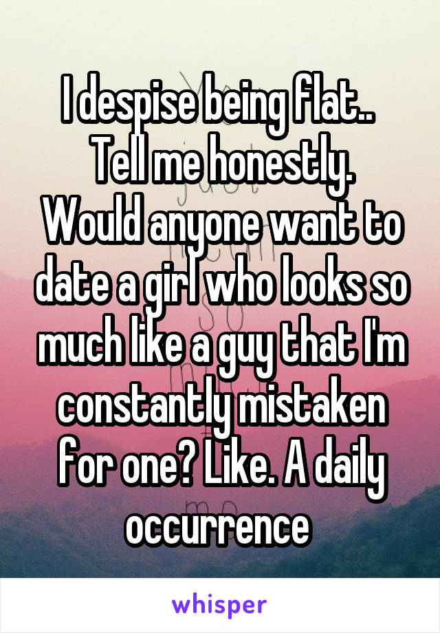 I despise being flat.. 
Tell me honestly.
Would anyone want to date a girl who looks so much like a guy that I'm constantly mistaken for one? Like. A daily occurrence 