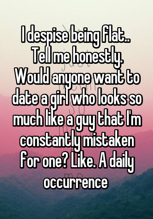 I despise being flat.. 
Tell me honestly.
Would anyone want to date a girl who looks so much like a guy that I'm constantly mistaken for one? Like. A daily occurrence 