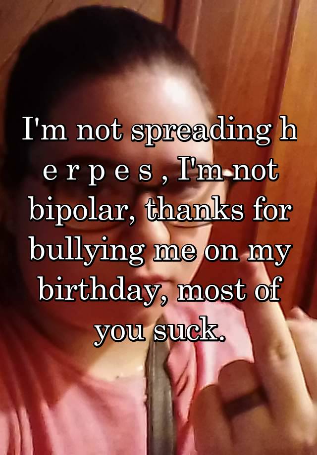 I'm not spreading h e r p e s , I'm not bipolar, thanks for bullying me on my birthday, most of you suck.