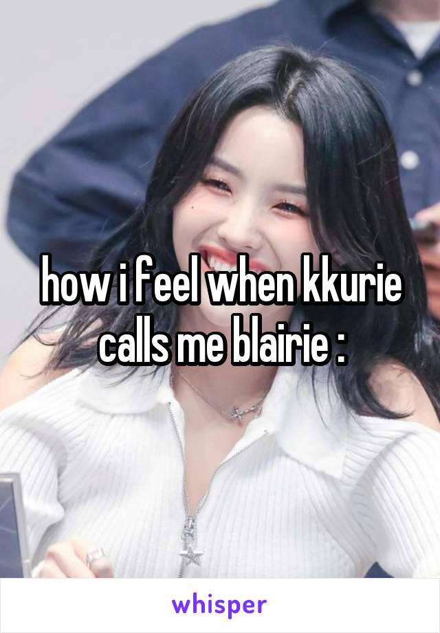 how i feel when kkurie calls me blairie :