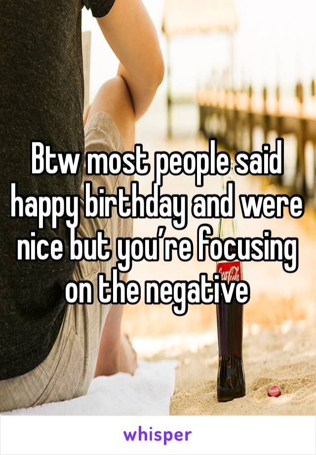 Btw most people said happy birthday and were nice but you’re focusing on the negative 