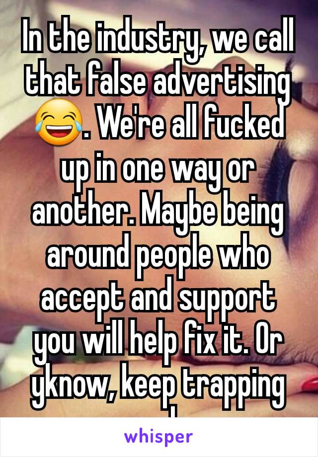 In the industry, we call that false advertising 😂. We're all fucked up in one way or another. Maybe being around people who accept and support you will help fix it. Or yknow, keep trapping people. 