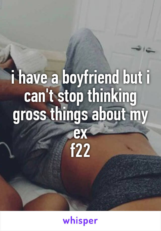 i have a boyfriend but i can't stop thinking gross things about my ex
f22