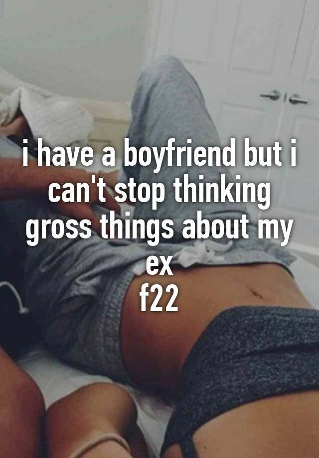 i have a boyfriend but i can't stop thinking gross things about my ex
f22