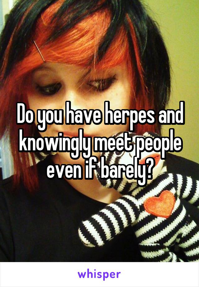 Do you have herpes and knowingly meet people even if barely?
