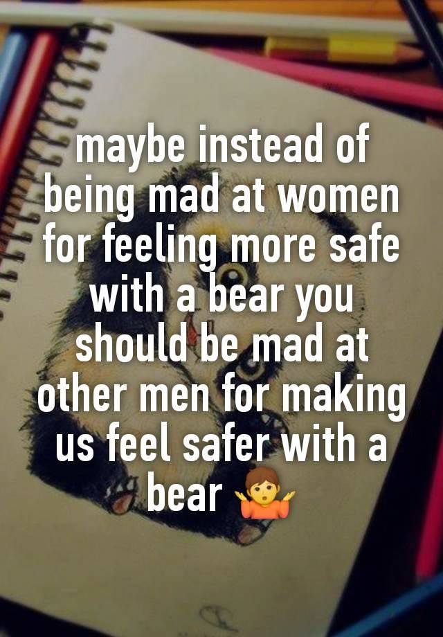 maybe instead of being mad at women for feeling more safe with a bear you should be mad at other men for making us feel safer with a bear 🤷