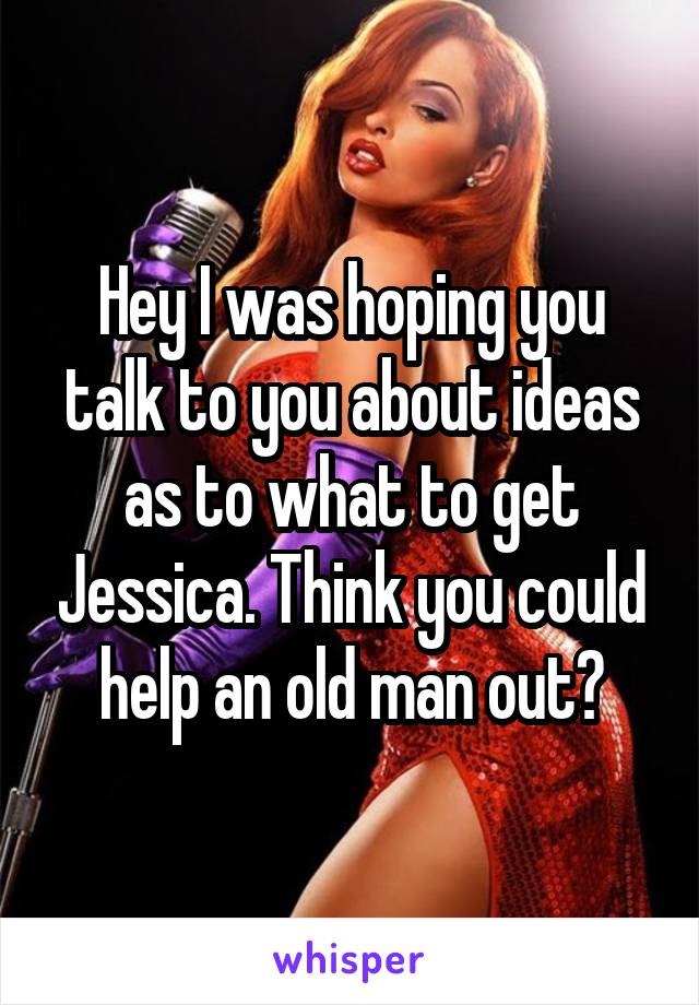 Hey I was hoping you talk to you about ideas as to what to get Jessica. Think you could help an old man out?