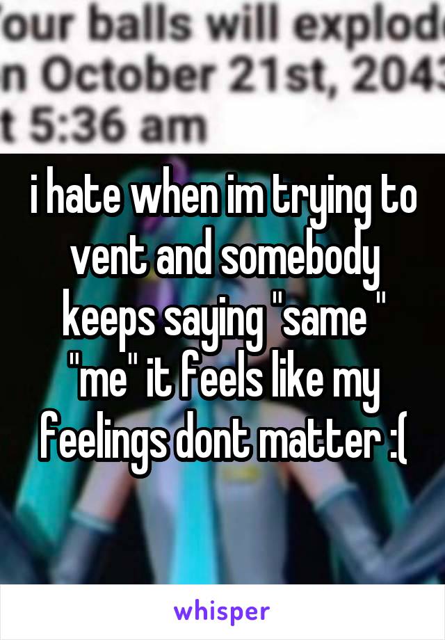 i hate when im trying to vent and somebody keeps saying "same " "me" it feels like my feelings dont matter :(