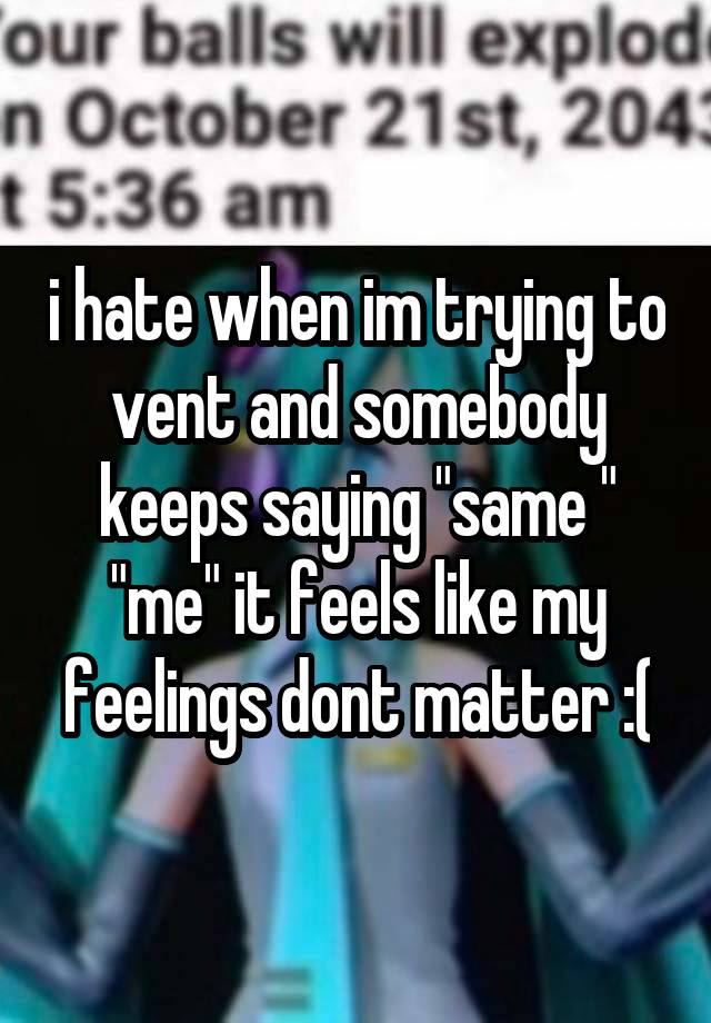 i hate when im trying to vent and somebody keeps saying "same " "me" it feels like my feelings dont matter :(