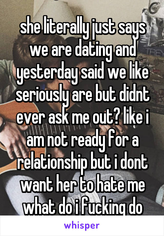 she literally just says we are dating and yesterday said we like seriously are but didnt ever ask me out? like i am not ready for a relationship but i dont want her to hate me what do i fucking do