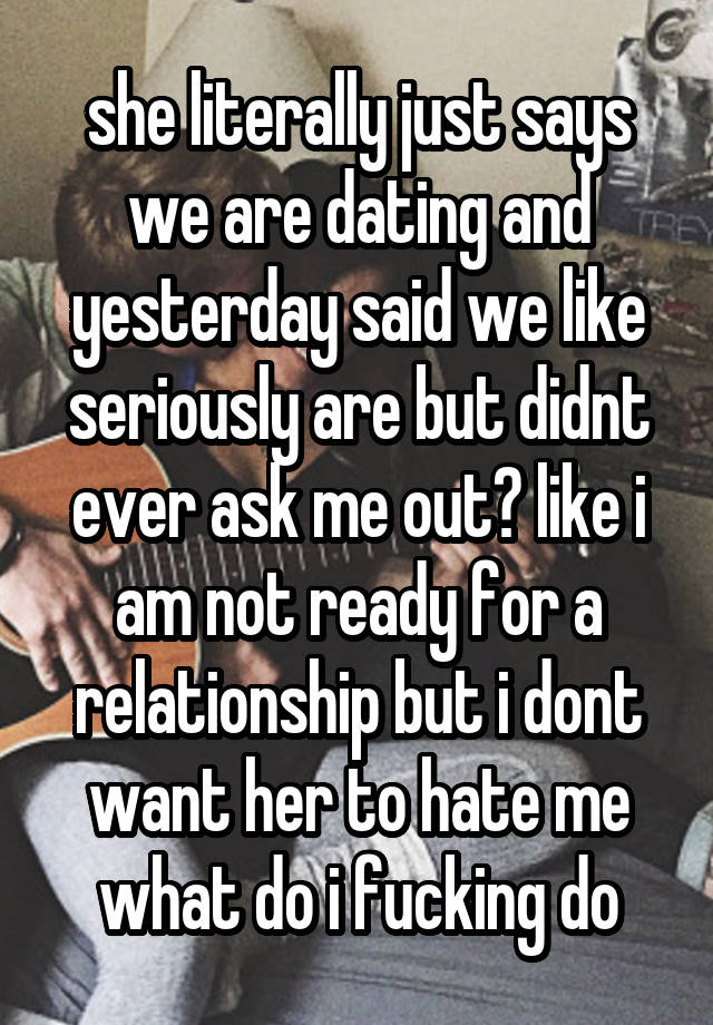 she literally just says we are dating and yesterday said we like seriously are but didnt ever ask me out? like i am not ready for a relationship but i dont want her to hate me what do i fucking do