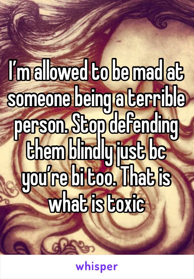 I’m allowed to be mad at someone being a terrible person. Stop defending them blindly just bc you’re bi too. That is what is toxic 