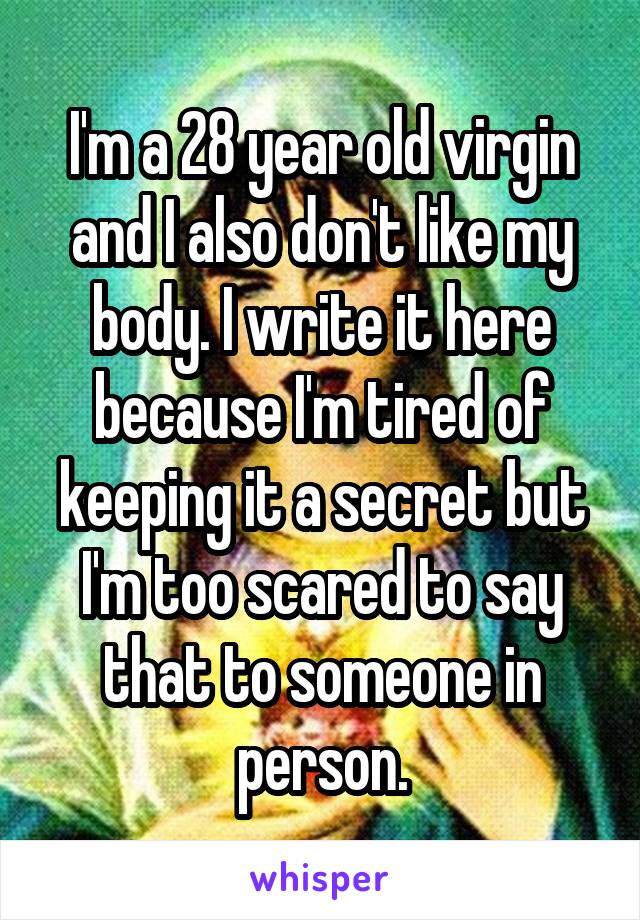 I'm a 28 year old virgin and I also don't like my body. I write it here because I'm tired of keeping it a secret but I'm too scared to say that to someone in person.