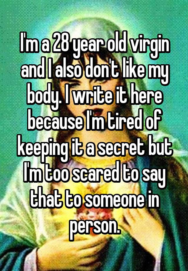 I'm a 28 year old virgin and I also don't like my body. I write it here because I'm tired of keeping it a secret but I'm too scared to say that to someone in person.