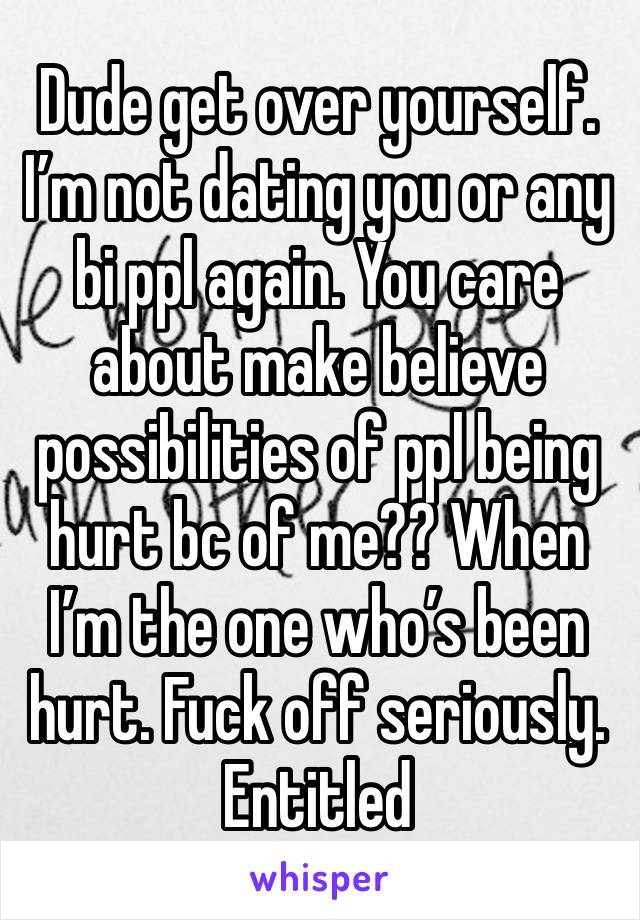 Dude get over yourself. I’m not dating you or any bi ppl again. You care about make believe possibilities of ppl being hurt bc of me?? When I’m the one who’s been hurt. Fuck off seriously. Entitled 