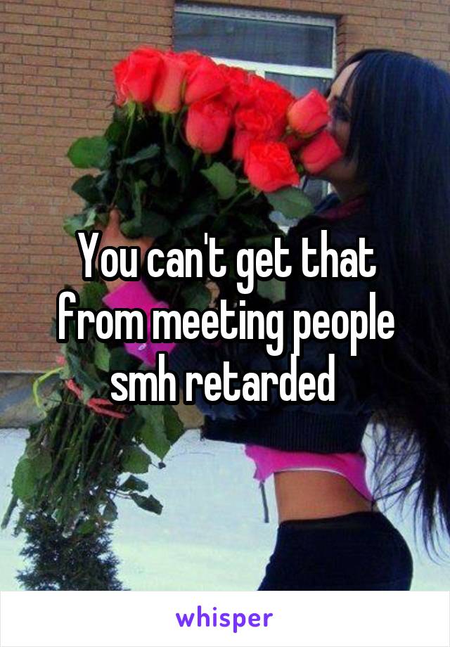 You can't get that from meeting people smh retarded 