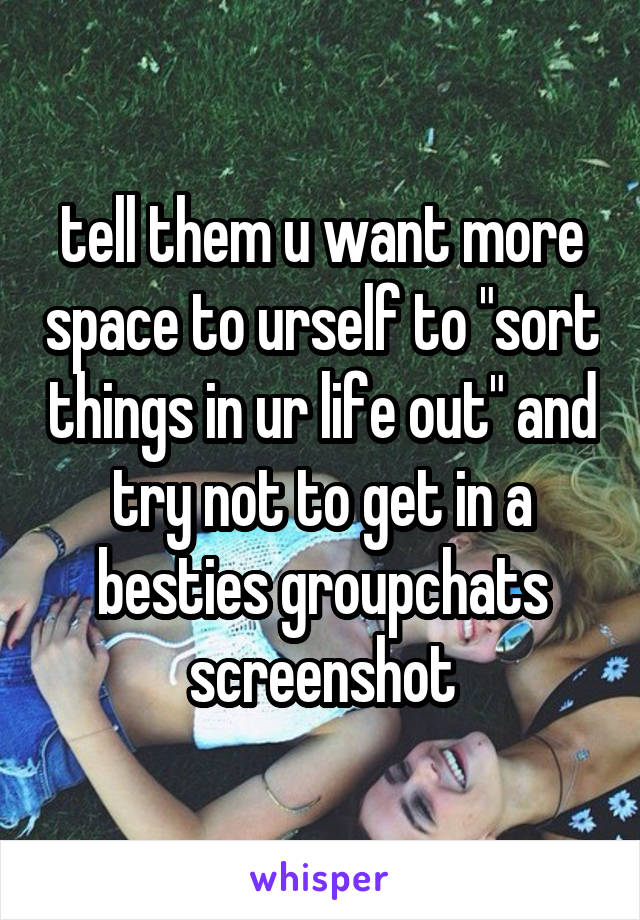 tell them u want more space to urself to "sort things in ur life out" and try not to get in a besties groupchats screenshot