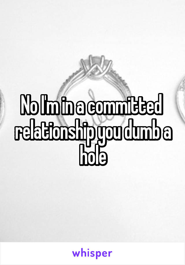 No I'm in a committed  relationship you dumb a hole