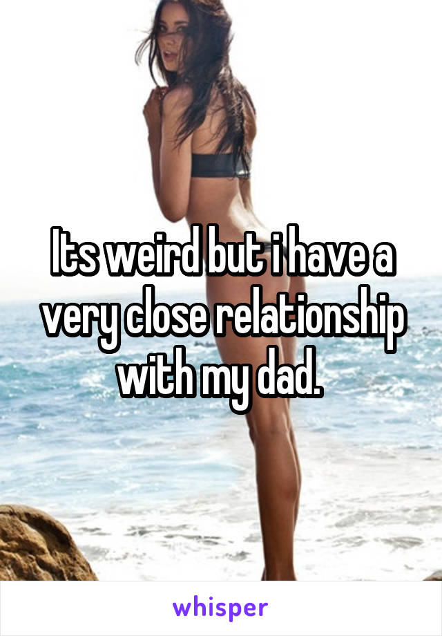 Its weird but i have a very close relationship with my dad. 