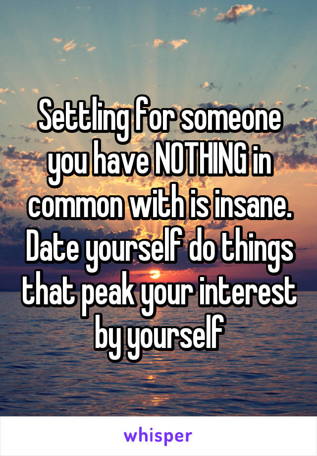 Settling for someone you have NOTHING in common with is insane. Date yourself do things that peak your interest by yourself