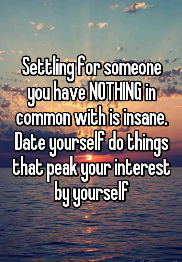 Settling for someone you have NOTHING in common with is insane. Date yourself do things that peak your interest by yourself