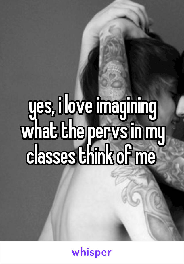 yes, i love imagining what the pervs in my classes think of me 