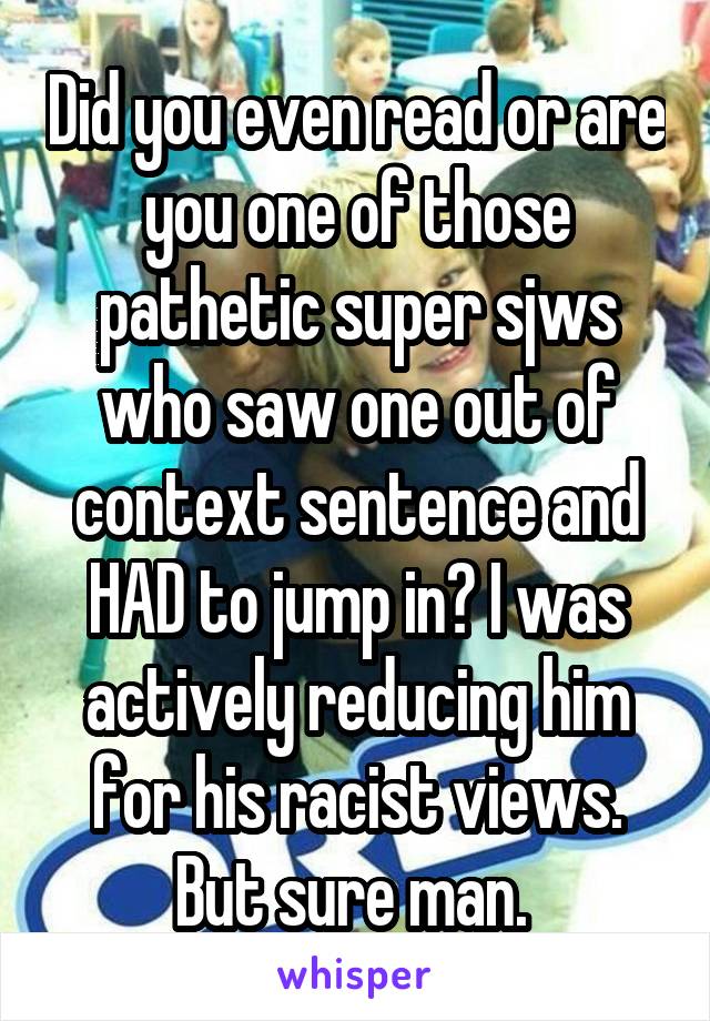 Did you even read or are you one of those pathetic super sjws who saw one out of context sentence and HAD to jump in? I was actively reducing him for his racist views. But sure man. 