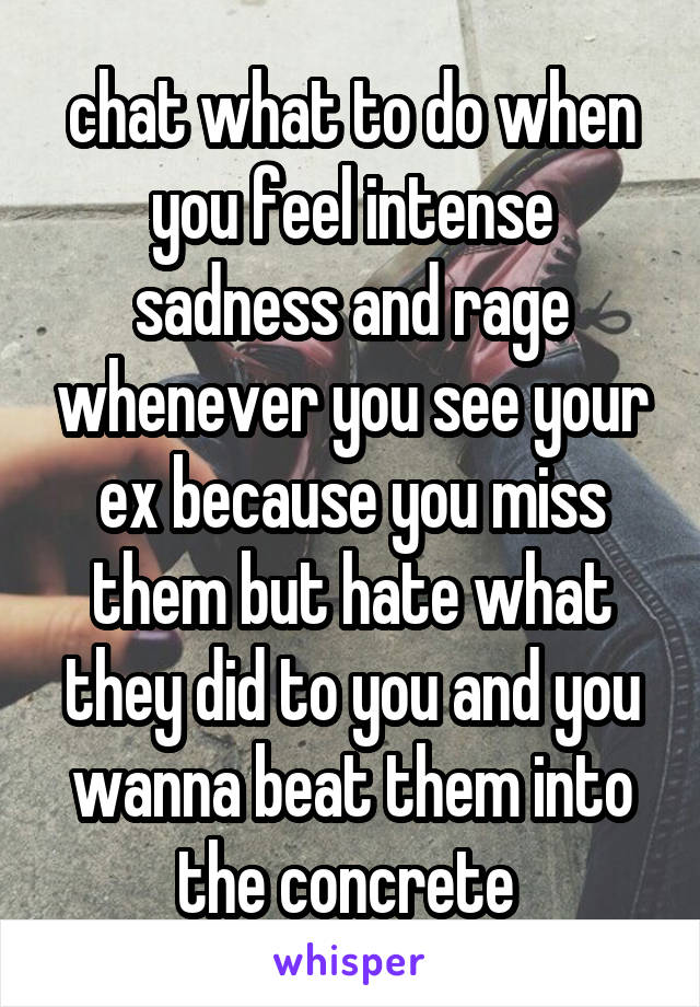 chat what to do when you feel intense sadness and rage whenever you see your ex because you miss them but hate what they did to you and you wanna beat them into the concrete 