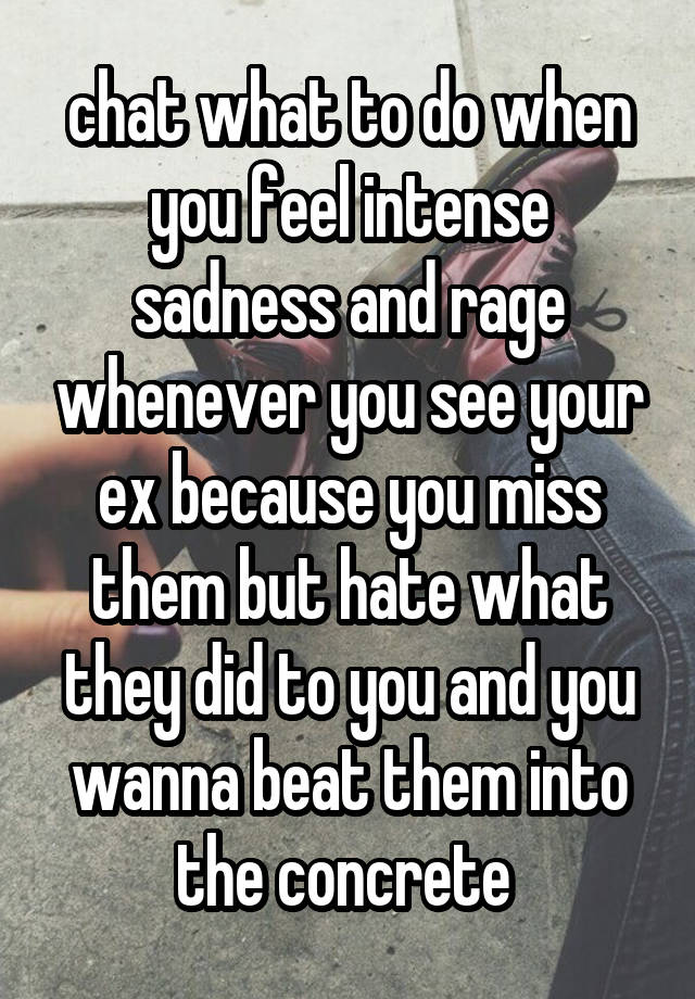 chat what to do when you feel intense sadness and rage whenever you see your ex because you miss them but hate what they did to you and you wanna beat them into the concrete 